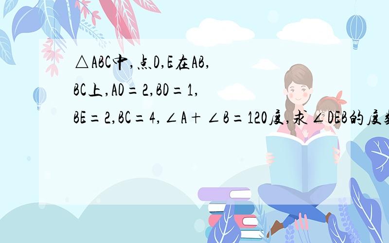 △ABC中,点D,E在AB,BC上,AD=2,BD=1,BE=2,BC=4,∠A+∠B=120度,求∠DEB的度数?,