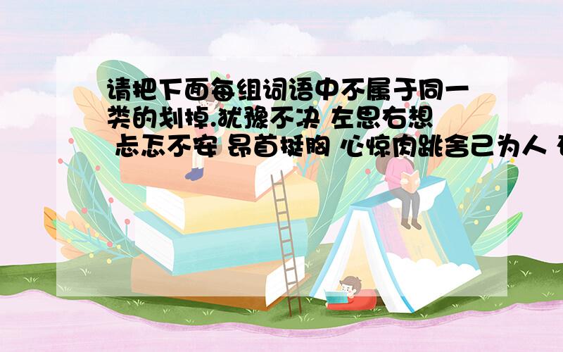 请把下面每组词语中不属于同一类的划掉.犹豫不决 左思右想 忐忑不安 昂首挺胸 心惊肉跳舍己为人 奋不顾身 顽强不屈 自私自利 视死如归耀武扬威 气势汹汹 从容不迫 神气活现 垂头丧气