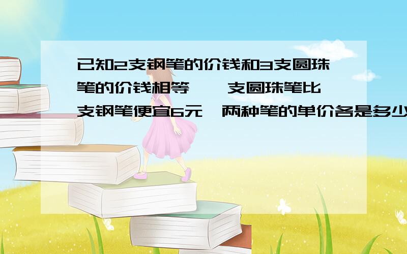 已知2支钢笔的价钱和3支圆珠笔的价钱相等,一支圆珠笔比一支钢笔便宜6元,两种笔的单价各是多少元 方程不要,要算数解