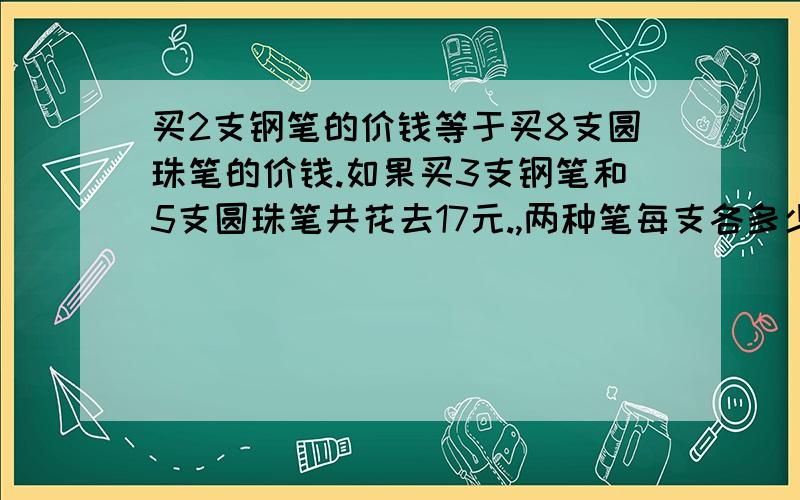 买2支钢笔的价钱等于买8支圆珠笔的价钱.如果买3支钢笔和5支圆珠笔共花去17元.,两种笔每支各多少元要列式