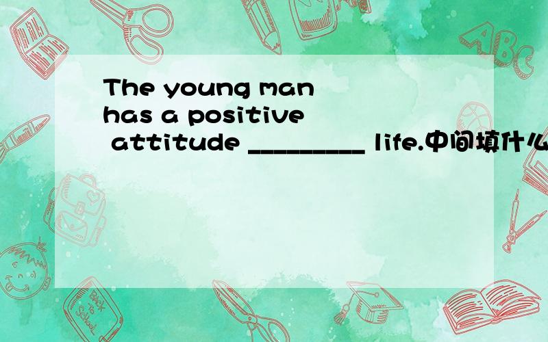 The young man has a positive attitude _________ life.中间填什么介词?