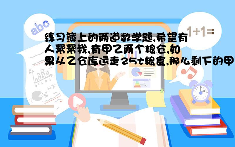 练习簿上的两道数学题,希望有人帮帮我,有甲乙两个粮仓,如果从乙仓库运走25t粮食,那么剩下的甲乙两个仓库的比是2比1,如再从甲仓库中运走90t,那么两仓库剩下的粮食比是1比5,原先乙仓库存