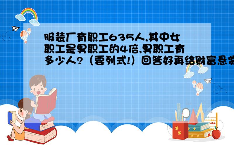 服装厂有职工635人,其中女职工是男职工的4倍,男职工有多少人?（要列式!）回答好再给财富悬赏分,回答越好越多分!