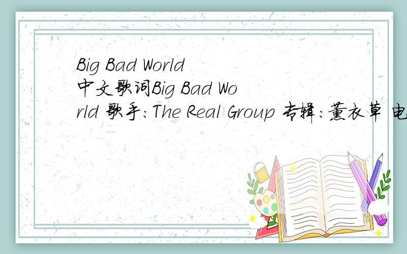 Big Bad World 中文歌词Big Bad World 歌手：The Real Group 专辑：薰衣草 电视原声带 Don't you don't you step on a snake don't you don't you ride a plantDon't you don't you eat a steak it might kill you Don't you don't youStay in the su