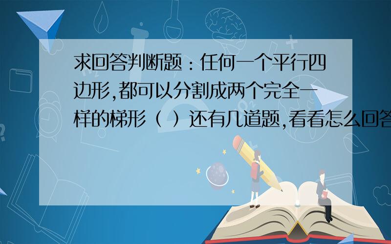 求回答判断题：任何一个平行四边形,都可以分割成两个完全一样的梯形（ ）还有几道题,看看怎么回答,平行四边形的面积等于三角形面积的2倍。（ ）两个三角形的面积相等，它们的底与高