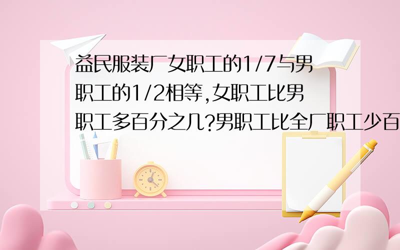 益民服装厂女职工的1/7与男职工的1/2相等,女职工比男职工多百分之几?男职工比全厂职工少百分之几?好的话加10分.