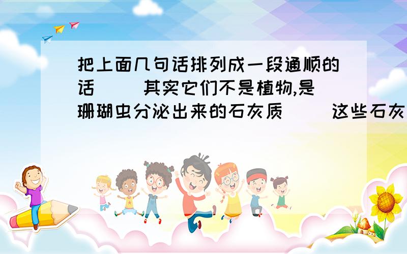 把上面几句话排列成一段通顺的话（ ）其实它们不是植物,是珊瑚虫分泌出来的石灰质（ ）这些石灰质连在一起,就形成了各种各样美丽的珊瑚（ ）人们看到珊瑚的色彩这样美丽,形状这样奇