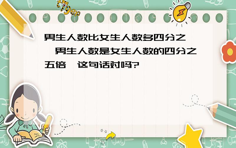 男生人数比女生人数多四分之一,男生人数是女生人数的四分之五倍,这句话对吗?