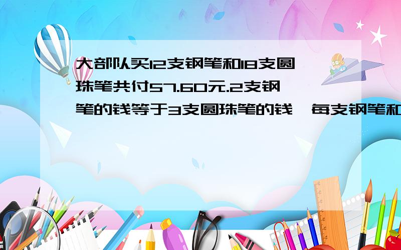 大部队买12支钢笔和18支圆珠笔共付57.60元.2支钢笔的钱等于3支圆珠笔的钱,每支钢笔和每支圆珠笔多少元?我太急了,都算的头都疼了!