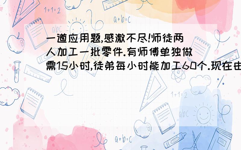 一道应用题,感激不尽!师徒两人加工一批零件.有师傅单独做需15小时,徒弟每小时能加工60个.现在由师徒两人同时加工,完成任务时,徒弟加工的个数是师傅的五分之四,这批零件共有多少个?（要