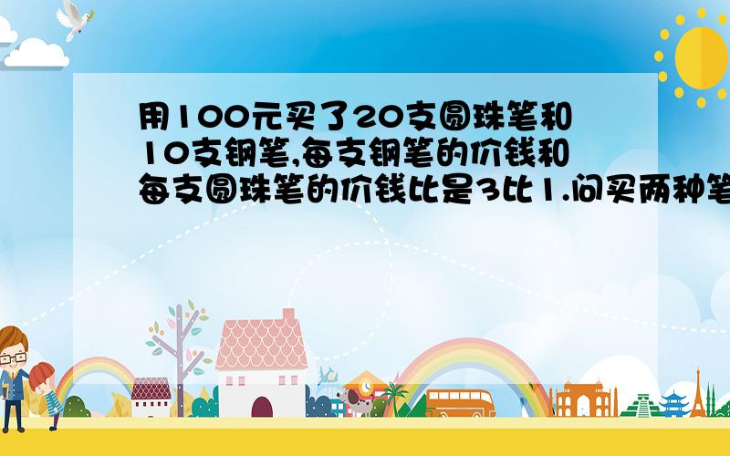 用100元买了20支圆珠笔和10支钢笔,每支钢笔的价钱和每支圆珠笔的价钱比是3比1.问买两种笔各花多少钱?