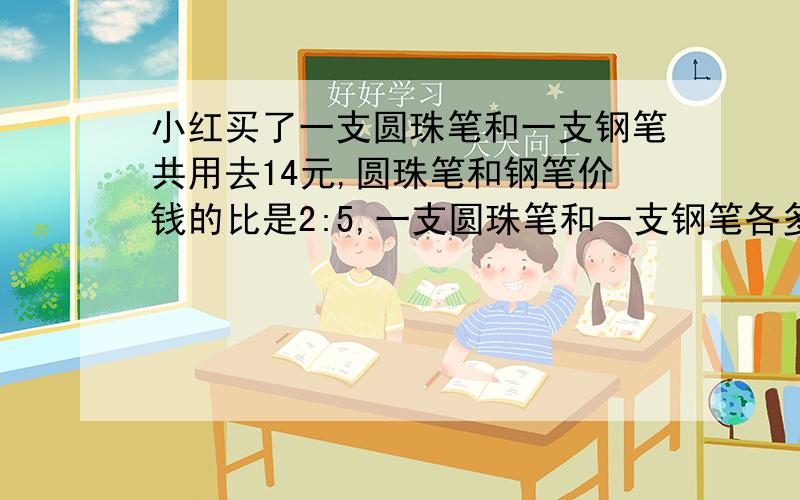 小红买了一支圆珠笔和一支钢笔共用去14元,圆珠笔和钢笔价钱的比是2:5,一支圆珠笔和一支钢笔各多少元?