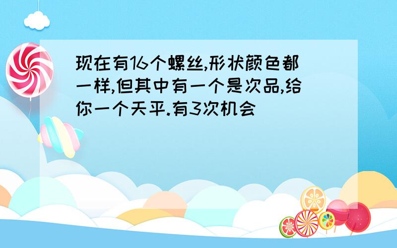 现在有16个螺丝,形状颜色都一样,但其中有一个是次品,给你一个天平.有3次机会