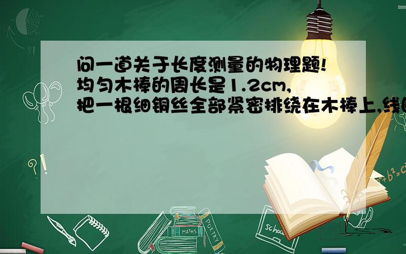 问一道关于长度测量的物理题!均匀木棒的周长是1.2cm,把一根细铜丝全部紧密排绕在木棒上,线圈的宽度是3.2cm,共50圈.这根铜丝的长度约是多少cm 铜丝的直径是多少mm?