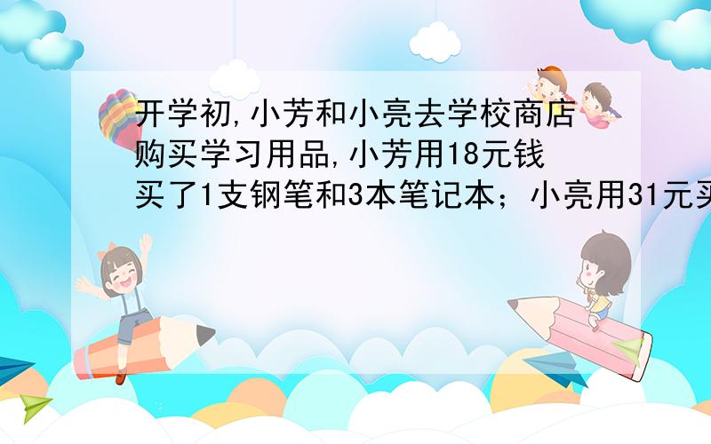 开学初,小芳和小亮去学校商店购买学习用品,小芳用18元钱买了1支钢笔和3本笔记本；小亮用31元买了同样的钢笔2支和笔记本5本．（1）求每支钢笔和每本笔记本的价格；（2）校运会后,班主任