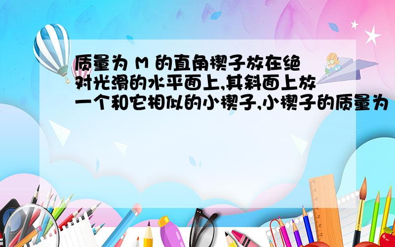 质量为 M 的直角楔子放在绝对光滑的水平面上,其斜面上放一个和它相似的小楔子,小楔子的质量为 m ,已知大楔子的水平边长为a ,小楔子的水平边长为 b .试求小楔子从上端下滑接触到水平面时