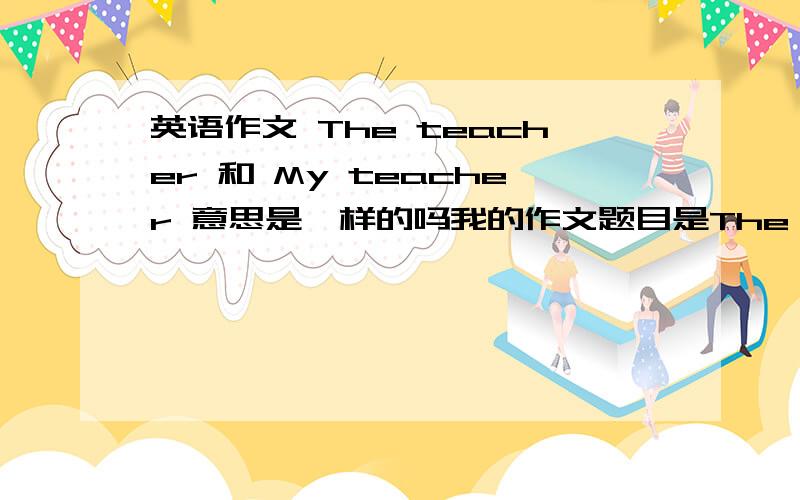 英语作文 The teacher 和 My teacher 意思是一样的吗我的作文题目是The teacher 但我写的内容是如下 帮我看看会不会错很多My English teacher is Miss Huang.She is a beautiful lady.There is always a smile on her face.Miss