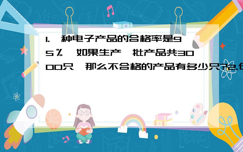 1.一种电子产品的合格率是95％,如果生产一批产品共3000只,那么不合格的产品有多少只?2.仓库里有货物120吨,第一次运走了总数的1/3,第二次有运走了总数的10%,还剩多少吨货物没有运?