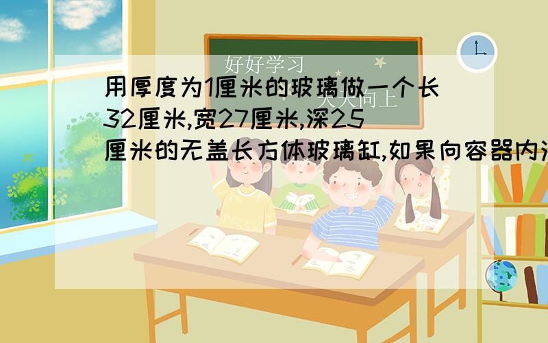 用厚度为1厘米的玻璃做一个长32厘米,宽27厘米,深25厘米的无盖长方体玻璃缸,如果向容器内注入15升的水,水的深度是多少厘米?