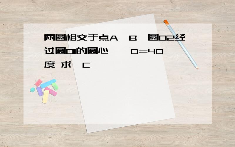 两圆相交于点A、B,圆O2经过圆O1的圆心,∠D=40 度 求∠C