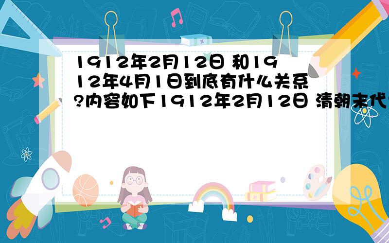 1912年2月12日 和1912年4月1日到底有什么关系?内容如下1912年2月12日 清朝末代皇帝溥仪（宣统）宣布退位,延续两千多年的封建帝制结束1912年4月1日,是孙中山辞去大总统.因为之前与袁世凯有约