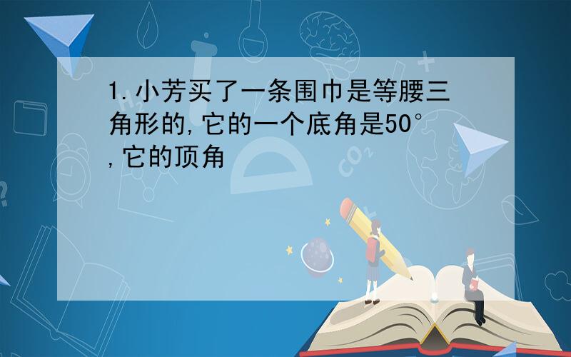 1.小芳买了一条围巾是等腰三角形的,它的一个底角是50°,它的顶角