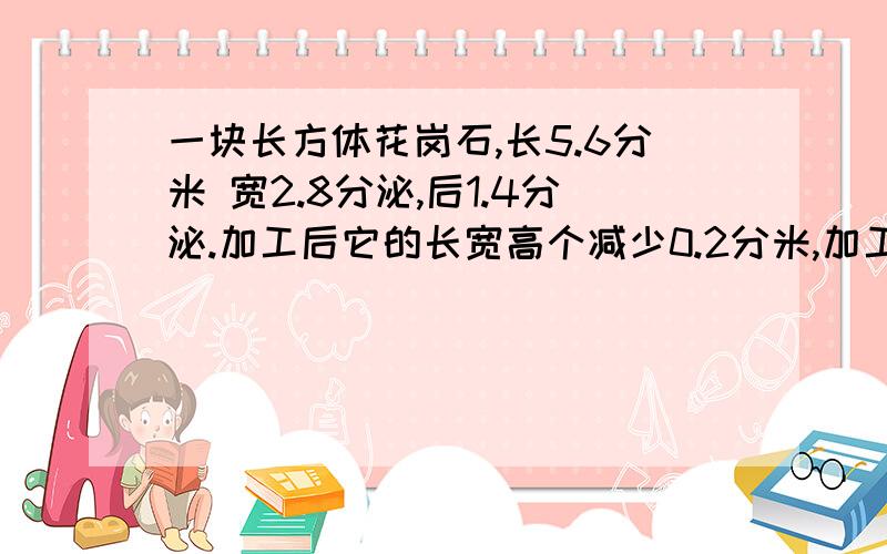 一块长方体花岗石,长5.6分米 宽2.8分泌,后1.4分泌.加工后它的长宽高个减少0.2分米,加工后体积是多少 一个长方体纸包箱,长2分米,宽4分泌,高6分米,如果放置一个小食品和需2立方分米,那么这个