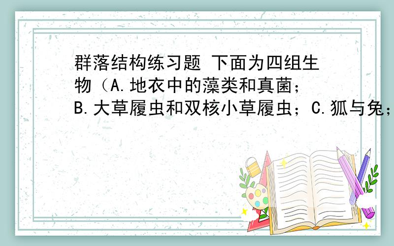 群落结构练习题 下面为四组生物（A.地衣中的藻类和真菌；B.大草履虫和双核小草履虫；C.狐与兔；D.细菌与噬菌体）的种间关系示意图.请据图回答：（1）判断A~D四组生物的对应曲线：A.＿ B.