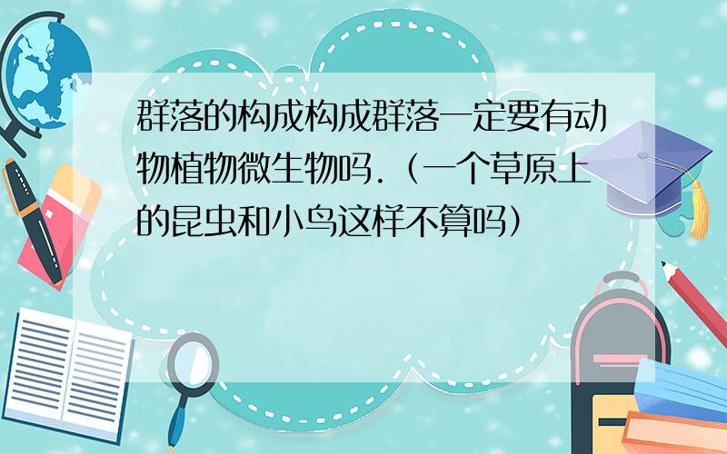 群落的构成构成群落一定要有动物植物微生物吗.（一个草原上的昆虫和小鸟这样不算吗）