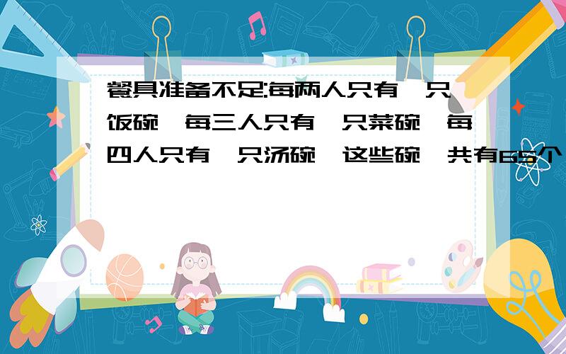 餐具准备不足:每两人只有一只饭碗,每三人只有一只菜碗,每四人只有一只汤碗,这些碗一共有65个,问有多少人?