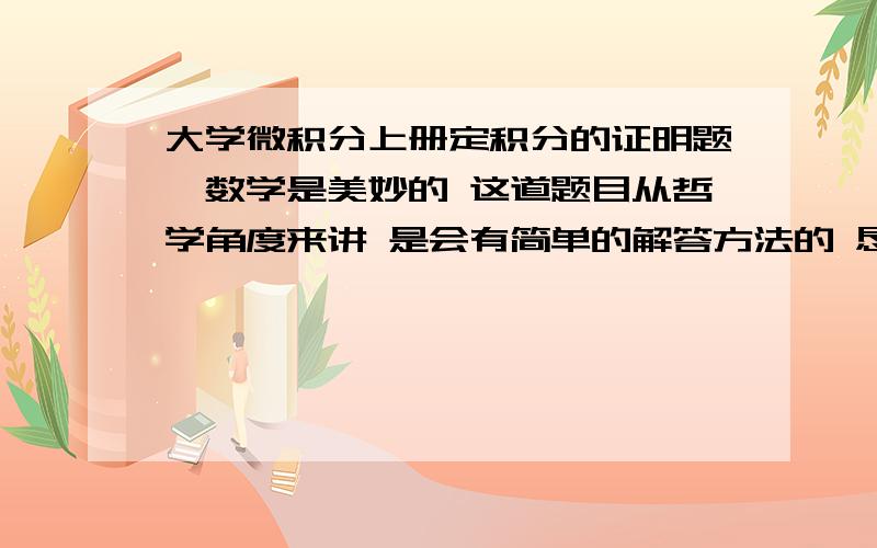 大学微积分上册定积分的证明题,数学是美妙的 这道题目从哲学角度来讲 是会有简单的解答方法的 恳请数学大师明示 感激不尽！