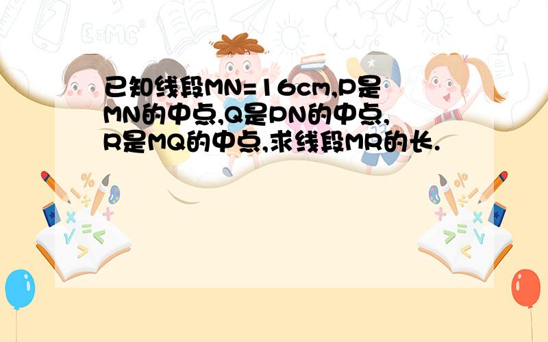 已知线段MN=16cm,P是MN的中点,Q是PN的中点,R是MQ的中点,求线段MR的长.