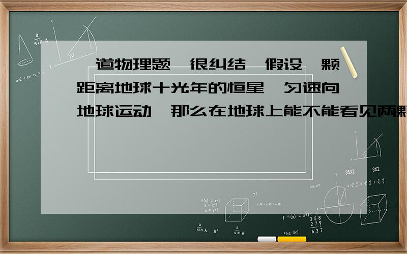 一道物理题,很纠结,假设一颗距离地球十光年的恒星,匀速向地球运动,那么在地球上能不能看见两颗恒星（能理解我的意思吗···）所谓的两颗恒星是同一颗恒星