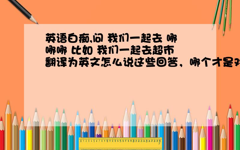 英语白痴,问 我们一起去 哪哪哪 比如 我们一起去超市 翻译为英文怎么说这些回答，哪个才是对的....？？？晕