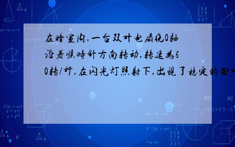 在暗室内,一台双叶电扇绕0轴沿着顺时针方向转动,转速为50转/秒,在闪光灯照射下,出现了稳定的四叶图像,则闪频的最大值...