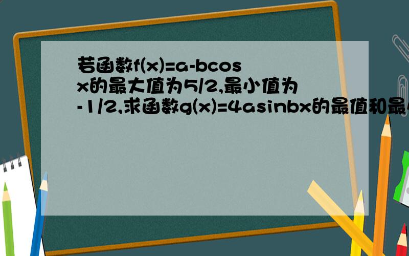 若函数f(x)=a-bcosx的最大值为5/2,最小值为-1/2,求函数g(x)=4asinbx的最值和最小正周期谢拉