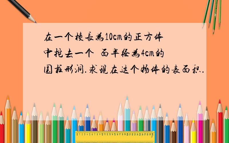 在一个棱长为10cm的正方体中挖去一个厎面半径为4cm的圆柱形洞.求现在这个物体的表面积.