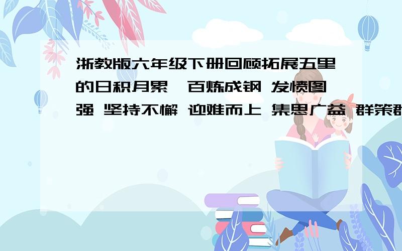 浙教版六年级下册回顾拓展五里的日积月累,百炼成钢 发愤图强 坚持不懈 迎难而上 集思广益 群策群力 革故鼎新 标新立异 独出心裁 举一反三 实事求是 各抒己见 不耻下问 触类旁通 精益求