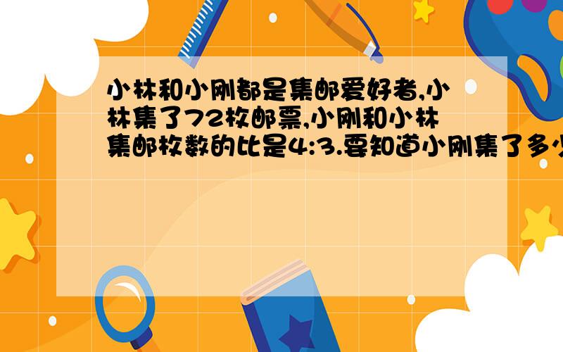 小林和小刚都是集邮爱好者,小林集了72枚邮票,小刚和小林集邮枚数的比是4:3.要知道小刚集了多少枚邮票你能用几种方法解答