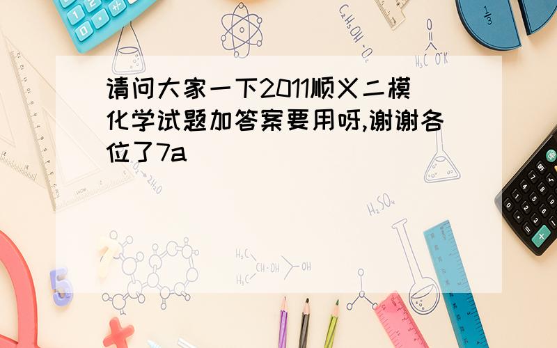 请问大家一下2011顺义二模化学试题加答案要用呀,谢谢各位了7a