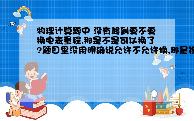 物理计算题中 没有起到更不更换电表量程,那是不是可以换了?题目里没用明确说允许不允许换,那是视作可以换还是不可以换?