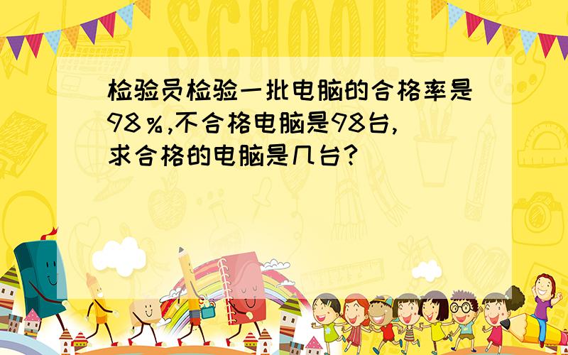 检验员检验一批电脑的合格率是98％,不合格电脑是98台,求合格的电脑是几台?