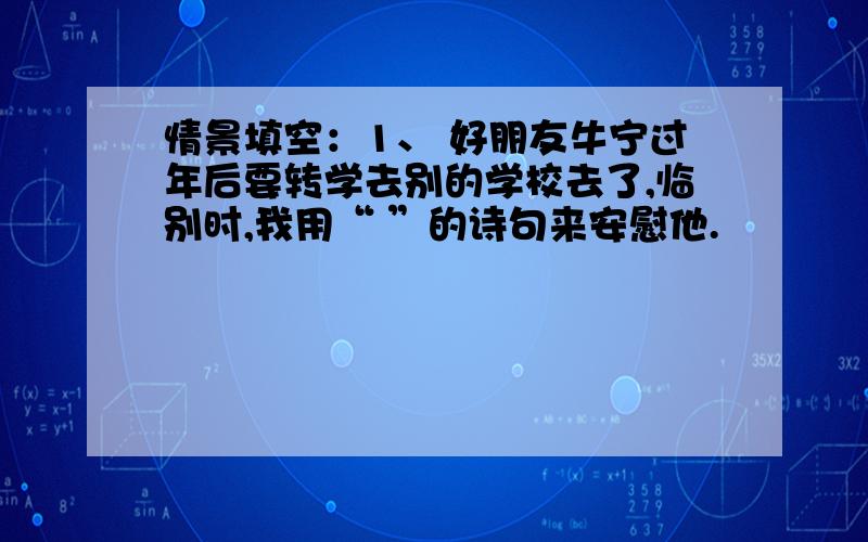 情景填空：1、 好朋友牛宁过年后要转学去别的学校去了,临别时,我用“ ”的诗句来安慰他.