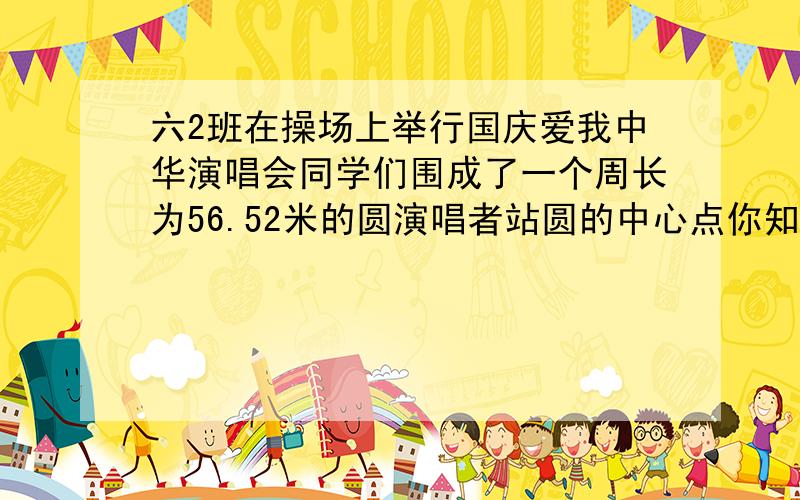 六2班在操场上举行国庆爱我中华演唱会同学们围成了一个周长为56.52米的圆演唱者站圆的中心点你知道演唱者和同学们之间的距离是多少米吗?