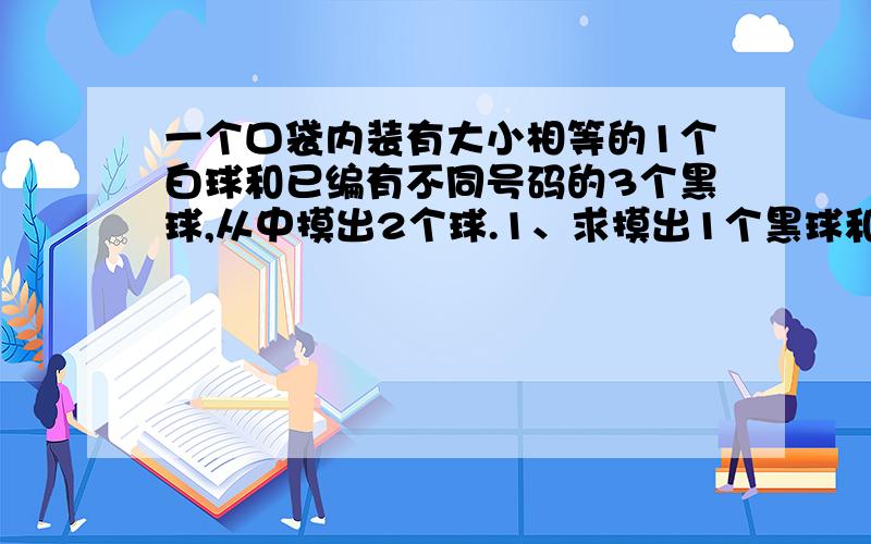 一个口袋内装有大小相等的1个白球和已编有不同号码的3个黑球,从中摸出2个球.1、求摸出1个黑球和1个白球的可能性大小2、如果从中摸出3个球,求摸出2个黑球和1个白球的可能性大小