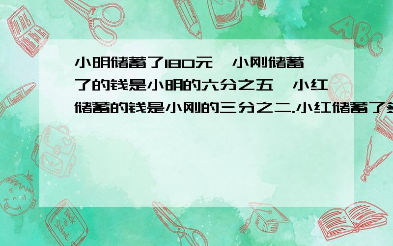 小明储蓄了180元,小刚储蓄了的钱是小明的六分之五,小红储蓄的钱是小刚的三分之二.小红储蓄了多少钱?想：先根据小刚储蓄的钱是小明的六分之五,把( ）看做单位一,（ ）乘三分之=（ ）：