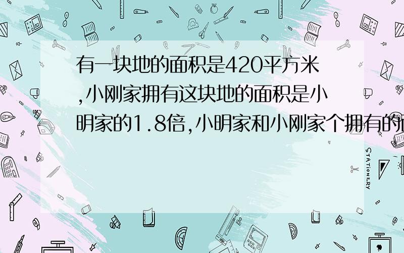 有一块地的面积是420平方米,小刚家拥有这块地的面积是小明家的1.8倍,小明家和小刚家个拥有的面积是?不设X，要算式