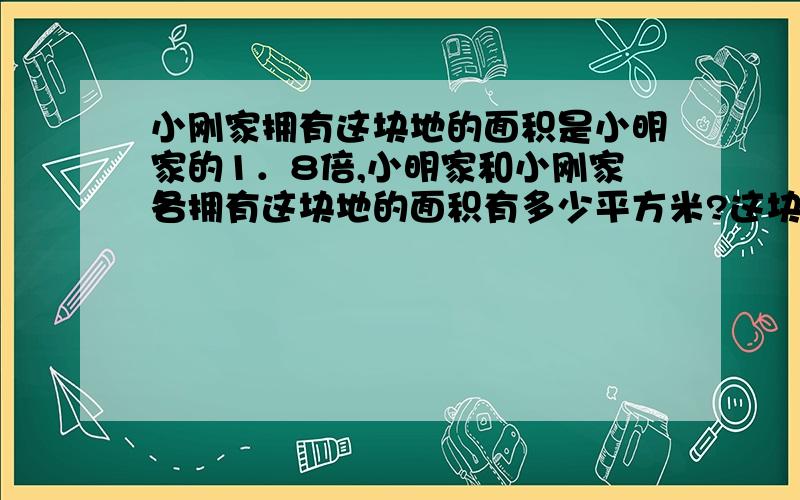 小刚家拥有这块地的面积是小明家的1．8倍,小明家和小刚家各拥有这块地的面积有多少平方米?这块地是420平方米