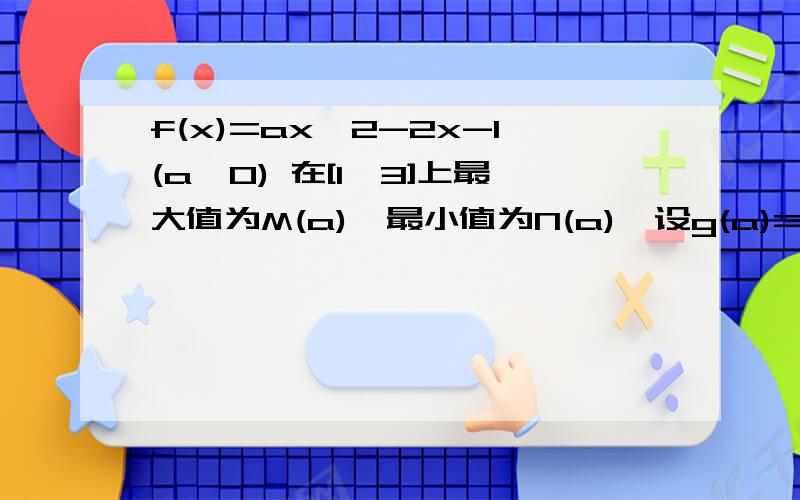 f(x)=ax^2-2x-1(a>0) 在[1,3]上最大值为M(a),最小值为N(a),设g(a)=M(a)-N(a).求g(a)表达式和最小值详细一点儿,