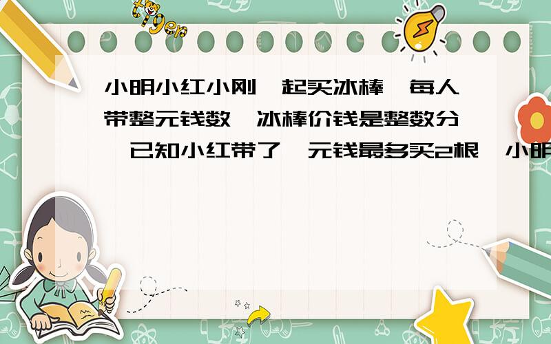 小明小红小刚一起买冰棒,每人带整元钱数,冰棒价钱是整数分,已知小红带了一元钱最多买2根,小明带钱...小明小红小刚一起买冰棒,每人带整元钱数,冰棒价钱是整数分,已知小红带了一元钱最